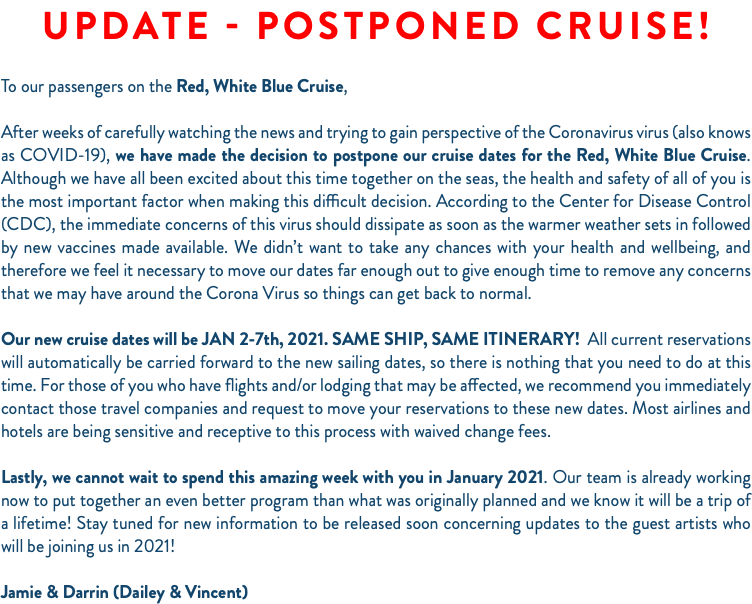 UPDATE - POSTPONED CRUISE!  To our passengers on the Red, White Blue Cruise, After weeks of carefully watching the news and trying to gain perspective of the Coronavirus virus (also knows as COVID-19), we have made the decision to postpone our cruise dates for the Red, White Blue Cruise. Although we have all been excited about this time together on the seas, the health and safety of all of you is the most important factor when making this difficult decision. According to the Center for Disease Control (CDC), the immediate concerns of this virus should dissipate as soon as the warmer weather sets in followed by new vaccines made available. We didn’t want to take any chances with your health and wellbeing, and therefore we feel it necessary to move our dates far enough out to give enough time to remove any concerns that we may have around the Corona Virus so things can get back to normal. Our new cruise dates will be JAN 2-7th, 2021. SAME SHIP, SAME ITINERARY! All current reservations will automatically be carried forward to the new sailing dates, so there is nothing that you need to do at this time. For those of you who have flights and/or lodging that may be affected, we recommend you immediately contact those travel companies and request to move your reservations to these new dates. Most airlines and hotels are being sensitive and receptive to this process with waived change fees. Lastly, we cannot wait to spend this amazing week with you in January 2021. Our team is already working now to put together an even better program than what was originally planned and we know it will be a trip of a lifetime! Stay tuned for new information to be released soon concerning updates to the guest artists who will be joining us in 2021! Jamie & Darrin (Dailey & Vincent)